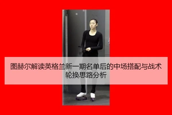 图赫尔解读英格兰新一期名单后的中场搭配与战术轮换思路分析